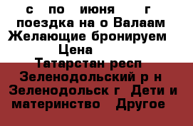 с 3 по 7 июня 2017 г - поездка на о.Валаам. Желающие бронируем ... › Цена ­ 19 450 - Татарстан респ., Зеленодольский р-н, Зеленодольск г. Дети и материнство » Другое   